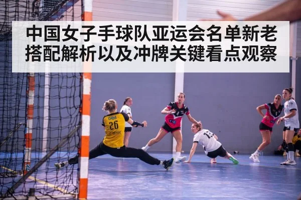中国女子手球队亚运会名单新老搭配解析以及冲牌关键看点观察