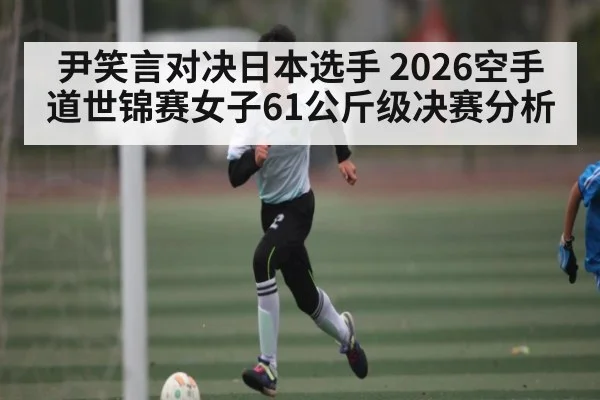 尹笑言对决日本选手 2026空手道世锦赛女子61公斤级决赛分析