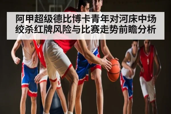 阿甲超级德比博卡青年对河床中场绞杀红牌风险与比赛走势前瞻分析
