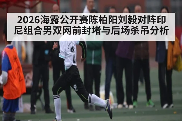 2026海露公开赛陈柏阳刘毅对阵印尼组合男双网前封堵与后场杀吊分析（KAIYUN SPORTS）